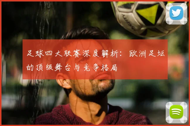 足球四大联赛深度解析：欧洲足坛的顶级舞台与竞争格局
