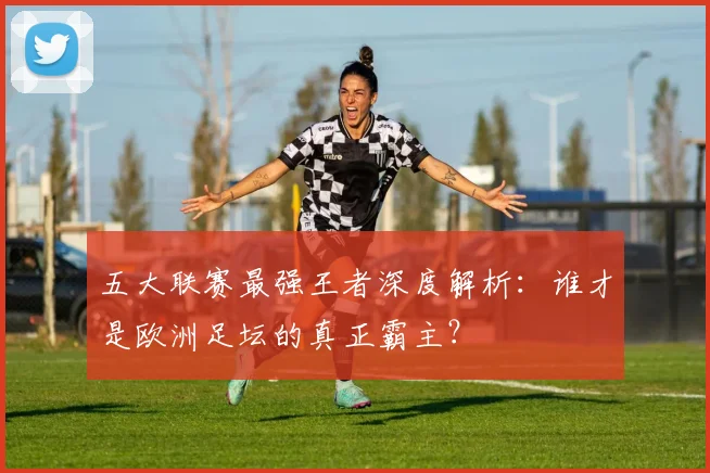 五大联赛最强王者深度解析:谁才是欧洲足坛的真正霸主?